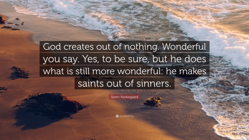 Soren Kierkegaard Quote: “God creates out of nothing. Wonderful you say. Yes, to be sure, but he does what is still more wonderful: he makes saints out of sinners.”