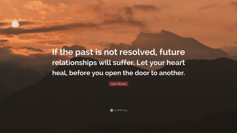 Leon Brown Quote: “If the past is not resolved, future relationships will suffer. Let your heart heal, before you open the door to another.”