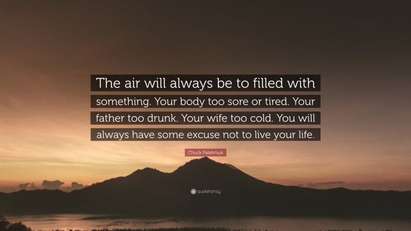 Chuck Palahniuk Quote: “The air will always be to filled with something. Your body too sore or tired. Your father too drunk. Your wife too cold. You will always have some excuse not to live your life.”
