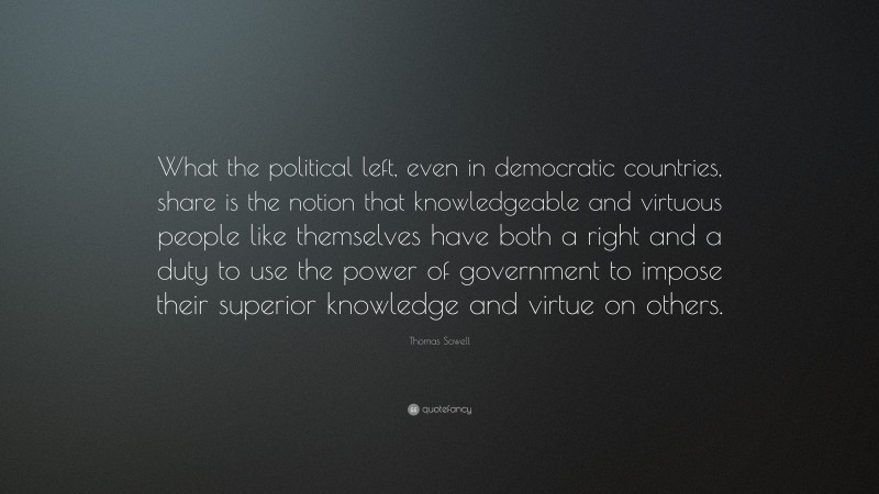 Thomas Sowell Quote: “What the political left, even in democratic countries, share is the notion that knowledgeable and virtuous people like themselves have both a right and a duty to use the power of government to impose their superior knowledge and virtue on others.”