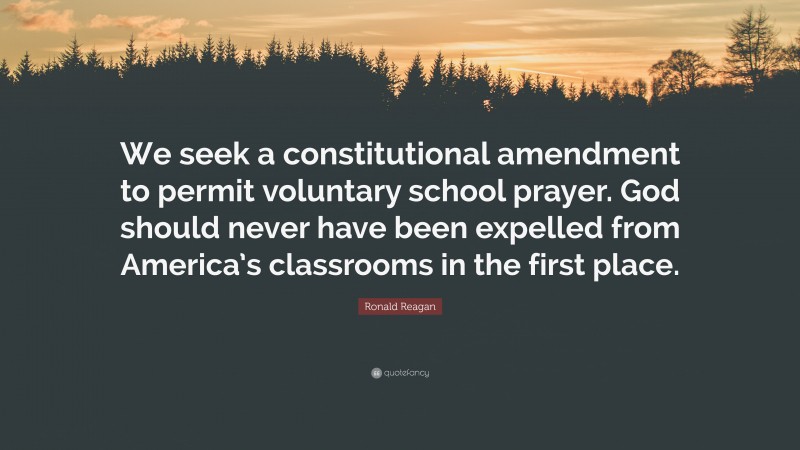 Ronald Reagan Quote: “We seek a constitutional amendment to permit voluntary school prayer. God should never have been expelled from America’s classrooms in the first place.”