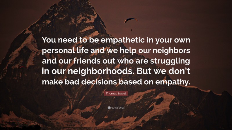 Thomas Sowell Quote: “You need to be empathetic in your own personal life and we help our neighbors and our friends out who are struggling in our neighborhoods. But we don’t make bad decisions based on empathy.”