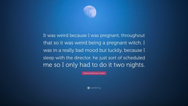 Helena Bonham Carter Quote: “It was weird because I was pregnant, throughout that so it was weird being a pregnant witch. I was in a really bad mood but luckily, because I sleep with the director, he just sort of scheduled me so I only had to do it two nights.”