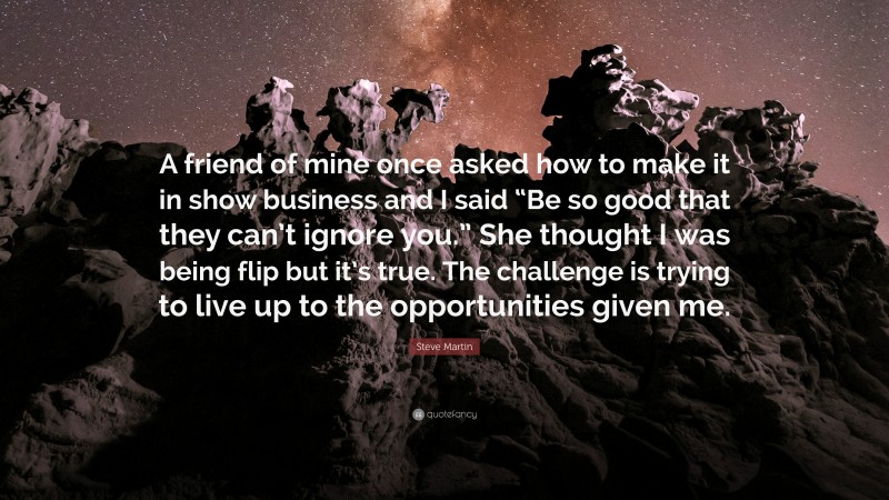 Steve Martin Quote: “A friend of mine once asked how to make it in show business and I said “Be so good that they can’t ignore you.” She thought I was being flip but it’s true. The challenge is trying to live up to the opportunities given me.”