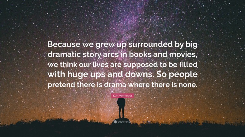 Kurt Vonnegut Quote: “Because we grew up surrounded by big dramatic story arcs in books and movies, we think our lives are supposed to be filled with huge ups and downs. So people pretend there is drama where there is none.”