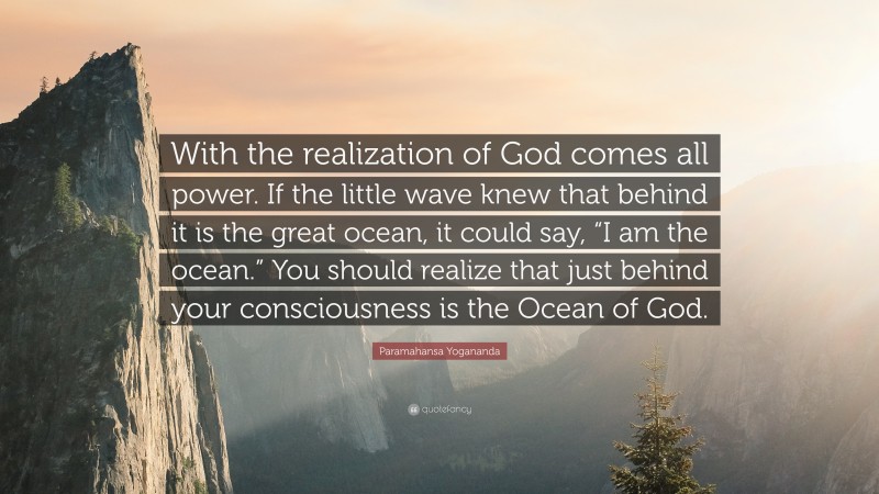 Paramahansa Yogananda Quote: “With the realization of God comes all power. If the little wave knew that behind it is the great ocean, it could say, “I am the ocean.” You should realize that just behind your consciousness is the Ocean of God.”
