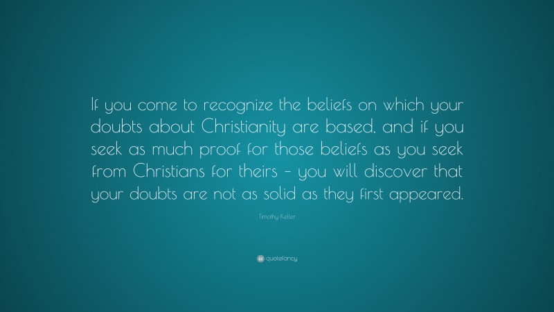 Timothy Keller Quote: “If you come to recognize the beliefs on which your doubts about Christianity are based, and if you seek as much proof for those beliefs as you seek from Christians for theirs – you will discover that your doubts are not as solid as they first appeared.”