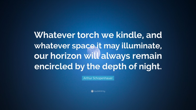 Arthur Schopenhauer Quote: “Whatever torch we kindle, and whatever space it may illuminate, our horizon will always remain encircled by the depth of night.”