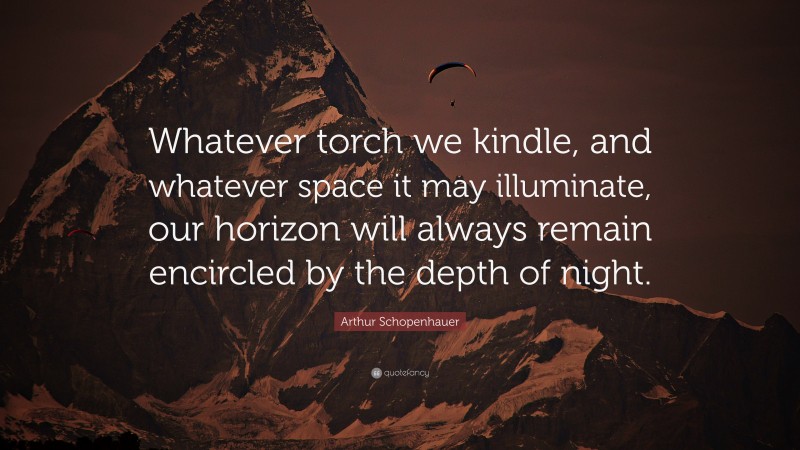 Arthur Schopenhauer Quote: “Whatever torch we kindle, and whatever space it may illuminate, our horizon will always remain encircled by the depth of night.”
