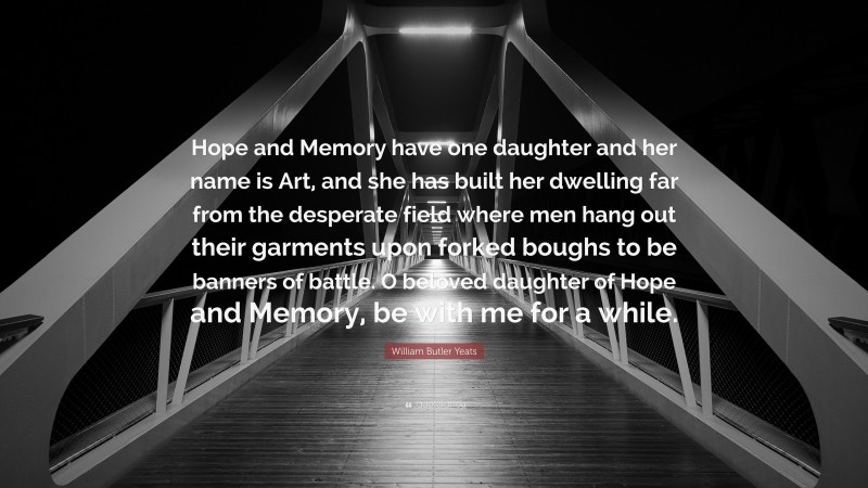 William Butler Yeats Quote: “Hope and Memory have one daughter and her name is Art, and she has built her dwelling far from the desperate field where men hang out their garments upon forked boughs to be banners of battle. O beloved daughter of Hope and Memory, be with me for a while.”