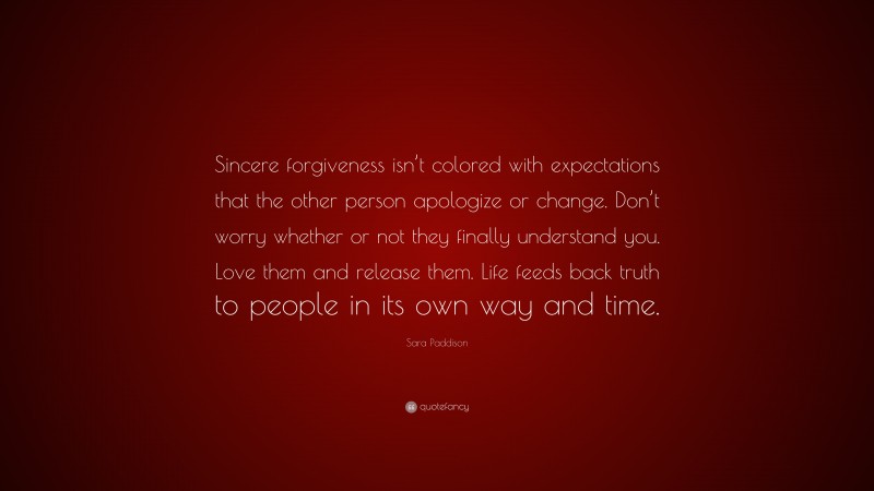 Sara Paddison Quote: “Sincere forgiveness isn’t colored with expectations that the other person apologize or change. Don’t worry whether or not they finally understand you. Love them and release them. Life feeds back truth to people in its own way and time.”