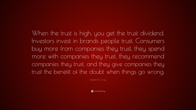 Stephen R. Covey Quote: “When the trust is high, you get the trust dividend. Investors invest in brands people trust. Consumers buy more from companies they trust, they spend more with companies they trust, they recommend companies they trust, and they give companies they trust the benefit of the doubt when things go wrong.”