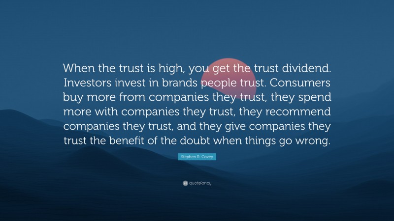 Stephen R. Covey Quote: “When the trust is high, you get the trust dividend. Investors invest in brands people trust. Consumers buy more from companies they trust, they spend more with companies they trust, they recommend companies they trust, and they give companies they trust the benefit of the doubt when things go wrong.”