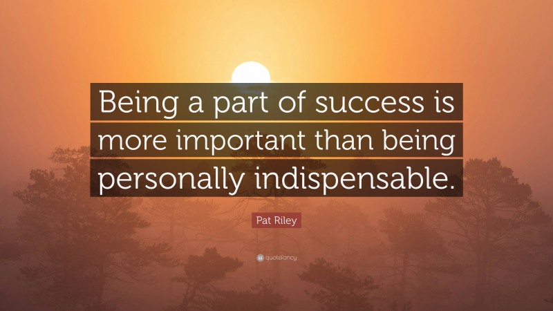 Pat Riley Quote: “Being a part of success is more important than being personally indispensable.”