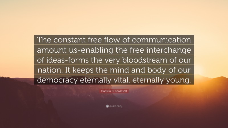Franklin D. Roosevelt Quote: “The constant free flow of communication amount us-enabling the free interchange of ideas-forms the very bloodstream of our nation. It keeps the mind and body of our democracy eternally vital, eternally young.”