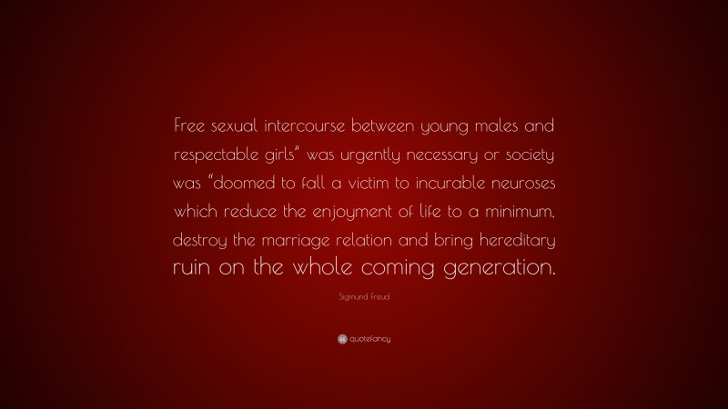 Sigmund Freud Quote: “Free sexual intercourse between young males and respectable girls” was urgently necessary or society was “doomed to fall a victim to incurable neuroses which reduce the enjoyment of life to a minimum, destroy the marriage relation and bring hereditary ruin on the whole coming generation.”