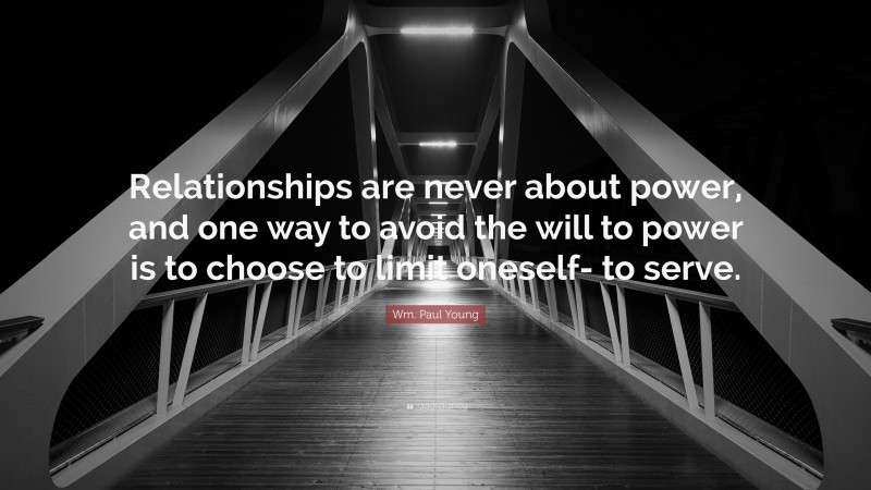 Wm. Paul Young Quote: “Relationships are never about power, and one way to avoid the will to power is to choose to limit oneself- to serve.”