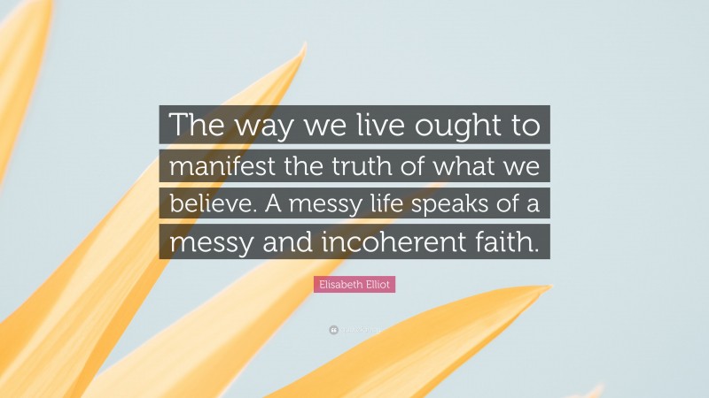 Elisabeth Elliot Quote: “The way we live ought to manifest the truth of what we believe. A messy life speaks of a messy and incoherent faith.”