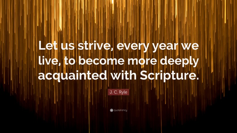J. C. Ryle Quote: “Let us strive, every year we live, to become more deeply acquainted with Scripture.”