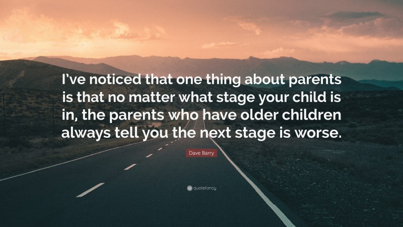 Dave Barry Quote: “I’ve noticed that one thing about parents is that no matter what stage your child is in, the parents who have older children always tell you the next stage is worse.”