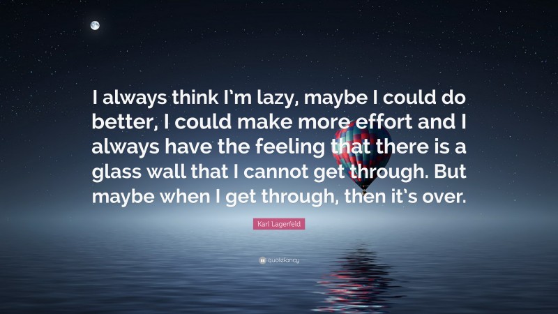 Karl Lagerfeld Quote: “I always think I’m lazy, maybe I could do better, I could make more effort and I always have the feeling that there is a glass wall that I cannot get through. But maybe when I get through, then it’s over.”