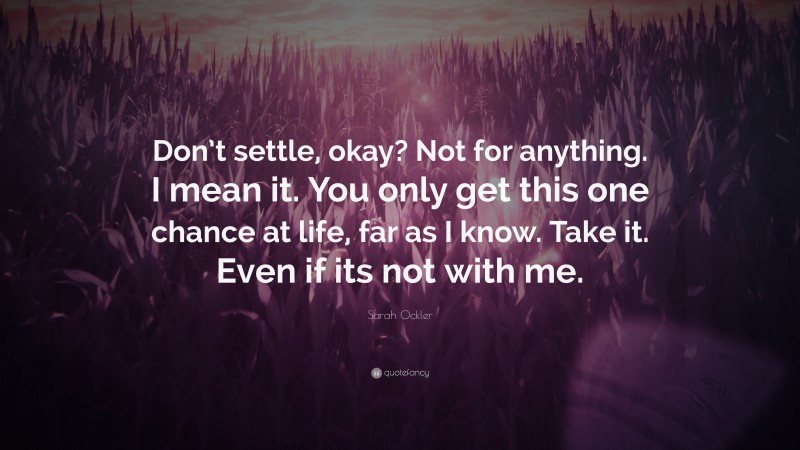 Sarah Ockler Quote: “Don’t settle, okay? Not for anything. I mean it. You only get this one chance at life, far as I know. Take it. Even if its not with me.”