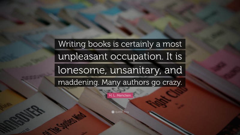 H. L. Mencken Quote: “Writing books is certainly a most unpleasant occupation. It is lonesome, unsanitary, and maddening. Many authors go crazy.”
