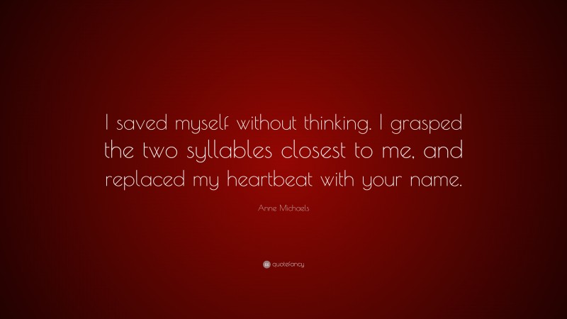 Anne Michaels Quote: “I saved myself without thinking. I grasped the two syllables closest to me, and replaced my heartbeat with your name.”