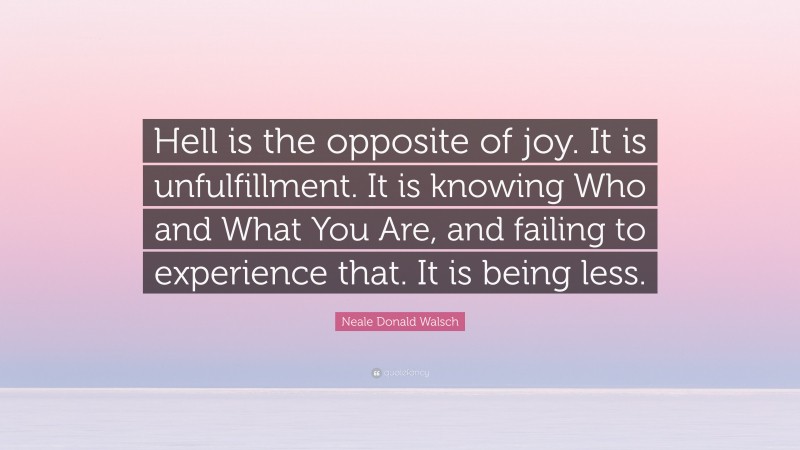 Neale Donald Walsch Quote: “Hell is the opposite of joy. It is unfulfillment. It is knowing Who and What You Are, and failing to experience that. It is being less.”