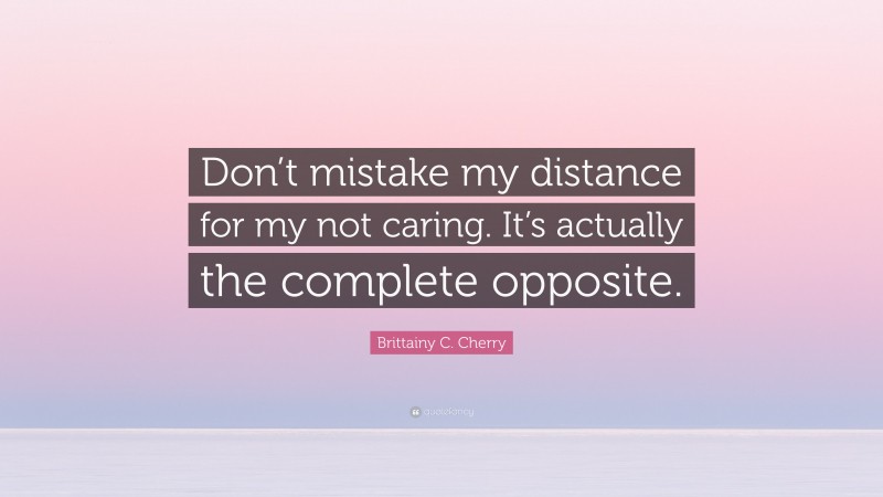 Brittainy C. Cherry Quote: “Don’t mistake my distance for my not caring. It’s actually the complete opposite.”