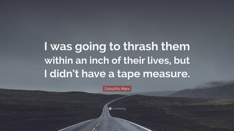 Groucho Marx Quote: “I was going to thrash them within an inch of their lives, but I didn’t have a tape measure.”