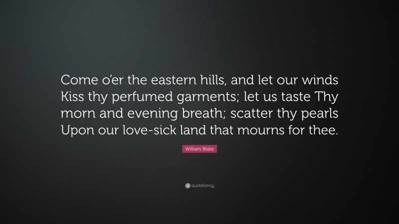 William Blake Quote: “Come o’er the eastern hills, and let our winds Kiss thy perfumed garments; let us taste Thy morn and evening breath; scatter thy pearls Upon our love-sick land that mourns for thee.”