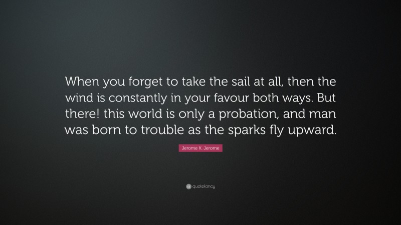 Jerome K. Jerome Quote: “When you forget to take the sail at all, then the wind is constantly in your favour both ways. But there! this world is only a probation, and man was born to trouble as the sparks fly upward.”