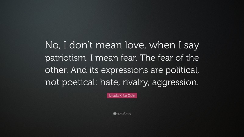 Ursula K. Le Guin Quote: “No, I don’t mean love, when I say patriotism. I mean fear. The fear of the other. And its expressions are political, not poetical: hate, rivalry, aggression.”