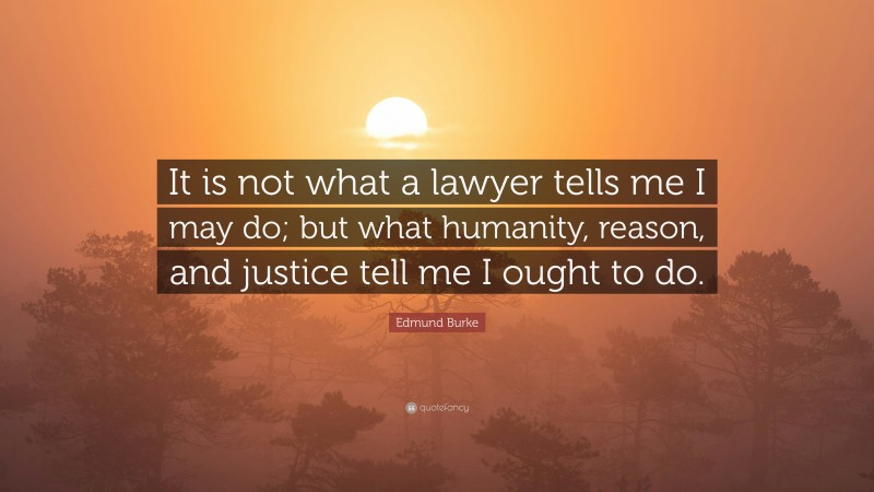 Edmund Burke Quote: “It is not what a lawyer tells me I may do; but what humanity, reason, and justice tell me I ought to do.”