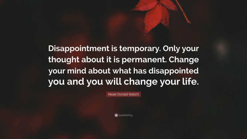 Neale Donald Walsch Quote: “Disappointment is temporary. Only your thought about it is permanent. Change your mind about what has disappointed you and you will change your life.”