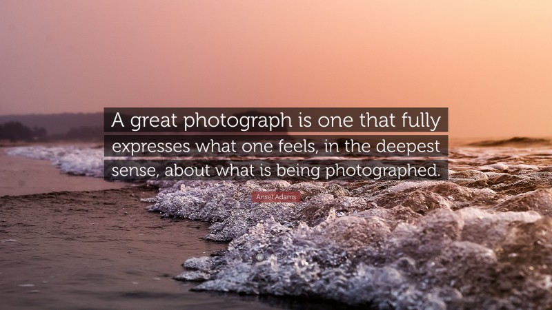 Ansel Adams Quote: “A great photograph is one that fully expresses what one feels, in the deepest sense, about what is being photographed.”