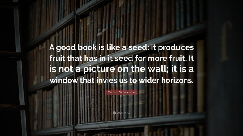 Warren W. Wiersbe Quote: “A good book is like a seed: it produces fruit that has in it seed for more fruit. It is not a picture on the wall; it is a window that invies us to wider horizons.”