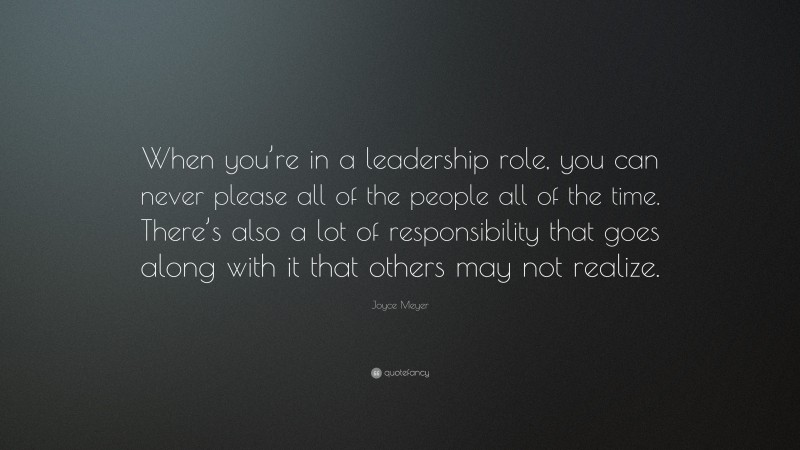 Joyce Meyer Quote: “When you’re in a leadership role, you can never please all of the people all of the time. There’s also a lot of responsibility that goes along with it that others may not realize.”