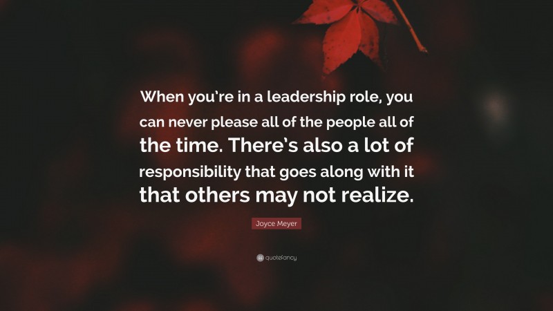 Joyce Meyer Quote: “When you’re in a leadership role, you can never please all of the people all of the time. There’s also a lot of responsibility that goes along with it that others may not realize.”