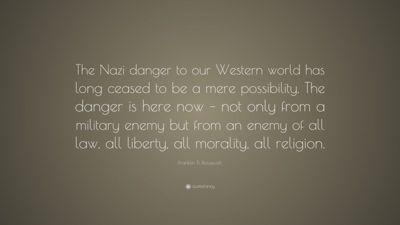 Franklin D. Roosevelt Quote: “The Nazi danger to our Western world has long ceased to be a mere possibility. The danger is here now – not only from a military enemy but from an enemy of all law, all liberty, all morality, all religion.”