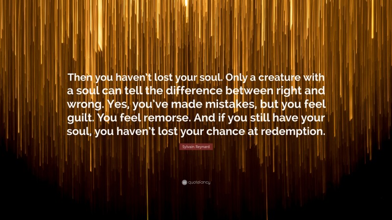 Sylvain Reynard Quote: “Then you haven’t lost your soul. Only a creature with a soul can tell the difference between right and wrong. Yes, you’ve made mistakes, but you feel guilt. You feel remorse. And if you still have your soul, you haven’t lost your chance at redemption.”