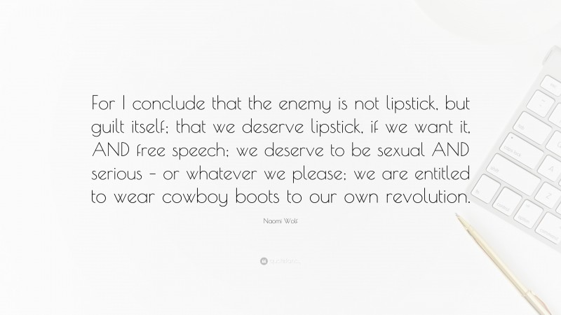 Naomi Wolf Quote: “For I conclude that the enemy is not lipstick, but guilt itself; that we deserve lipstick, if we want it, AND free speech; we deserve to be sexual AND serious – or whatever we please; we are entitled to wear cowboy boots to our own revolution.”