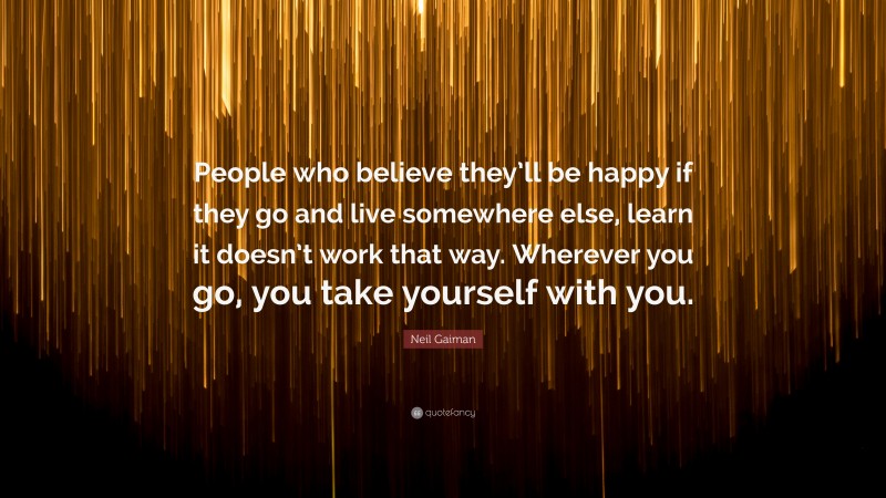 Neil Gaiman Quote: “People who believe they’ll be happy if they go and live somewhere else, learn it doesn’t work that way. Wherever you go, you take yourself with you.”