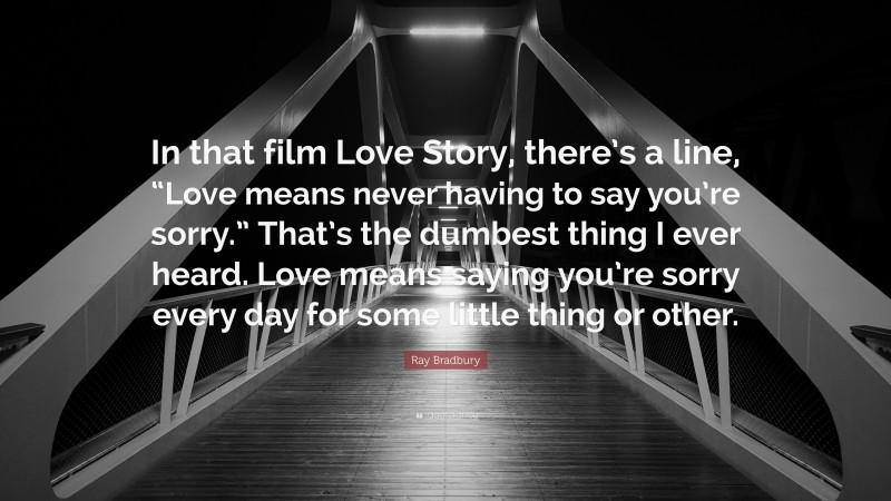 Ray Bradbury Quote: “In that film Love Story, there’s a line, “Love means never having to say you’re sorry.” That’s the dumbest thing I ever heard. Love means saying you’re sorry every day for some little thing or other.”