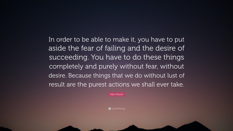 Alan Moore Quote: “In order to be able to make it, you have to put aside the fear of failing and the desire of succeeding. You have to do these things completely and purely without fear, without desire. Because things that we do without lust of result are the purest actions we shall ever take.”