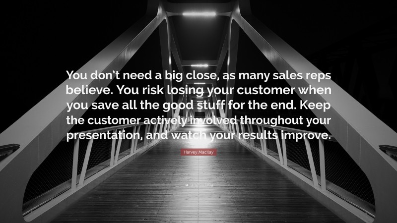 Harvey MacKay Quote: “You don’t need a big close, as many sales reps believe. You risk losing your customer when you save all the good stuff for the end. Keep the customer actively involved throughout your presentation, and watch your results improve.”