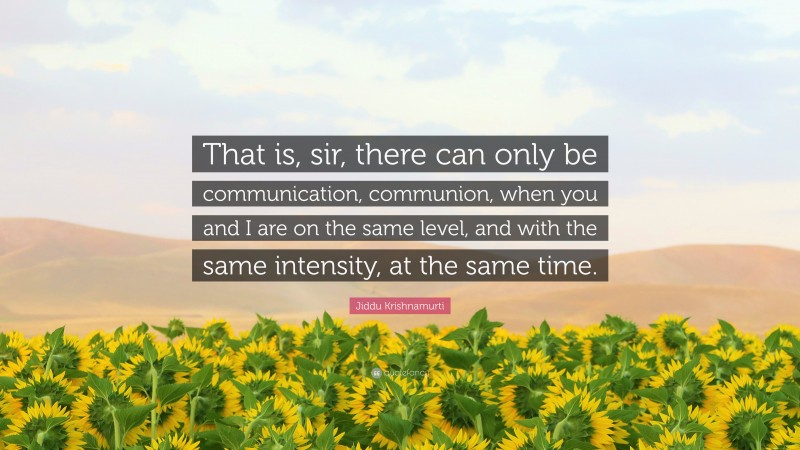 Jiddu Krishnamurti Quote: “That is, sir, there can only be communication, communion, when you and I are on the same level, and with the same intensity, at the same time.”