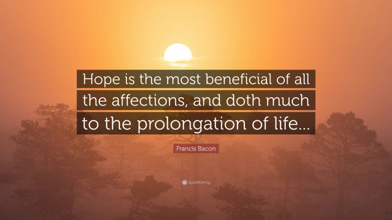 Francis Bacon Quote: “Hope is the most beneficial of all the affections, and doth much to the prolongation of life...”
