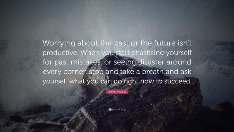 Harvey MacKay Quote: “Worrying about the past or the future isn’t productive. When you start chastising yourself for past mistakes, or seeing disaster around every corner, stop and take a breath and ask yourself what you can do right now to succeed.”